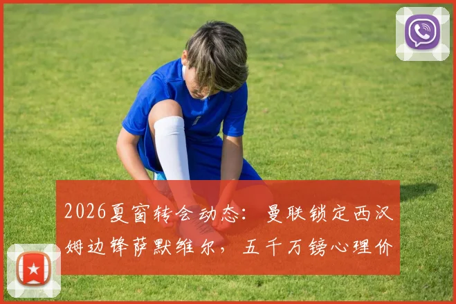 2026夏窗转会动态：曼联锁定西汉姆边锋萨默维尔，五千万镑心理价位成交易关键，技术特点深度解析