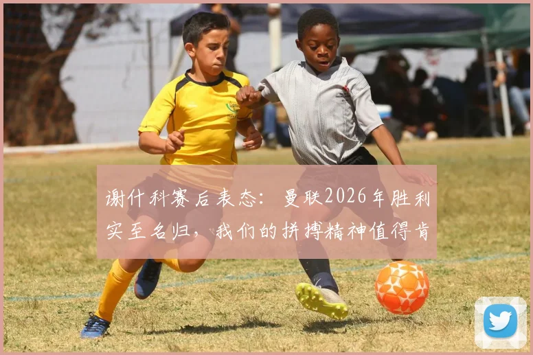 谢什科赛后表态：曼联2026年胜利实至名归，我们的拼搏精神值得肯定