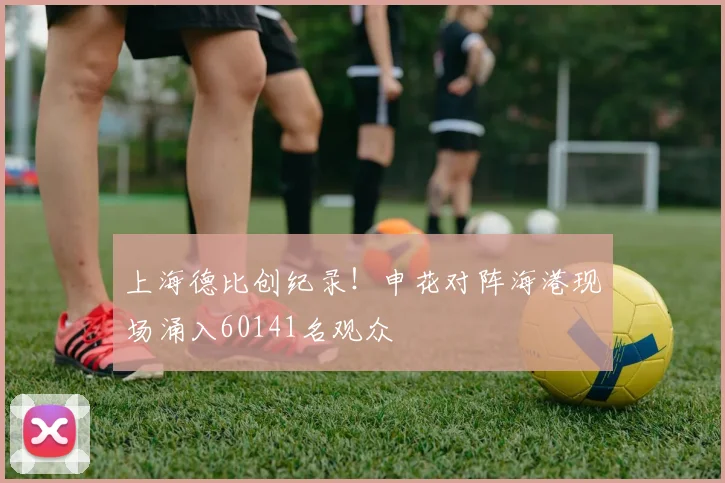 上海德比创纪录！申花对阵海港现场涌入60141名观众