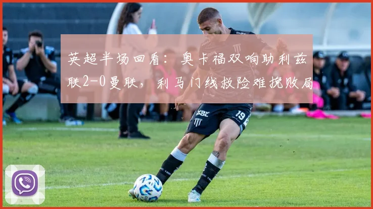 英超半场回看:奥卡福双响助利兹联2-0曼联,利马门线救险难挽败局,附本场集锦与进球动图