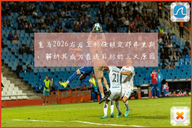 皇马2026右后卫补强锁定邓弗里斯,解析其成为首选目标的三大原因及转会前景