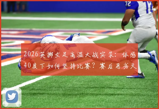 2026英挪女足高温大战实录：体感40度下如何坚持比赛？赛后恶劣天气应对指南