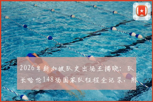 2026年新加坡队史出场王揭晓：队长哈伦148场国家队征程全记录，附新加坡足球出场排行榜