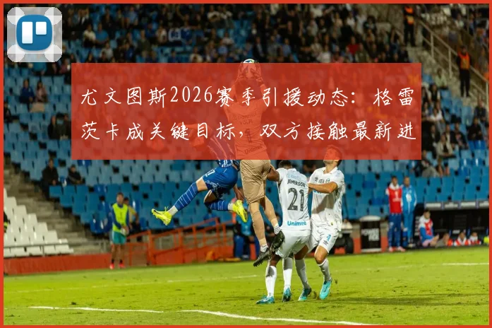尤文图斯2026赛季引援动态：格雷茨卡成关键目标，双方接触最新进展与球员分析