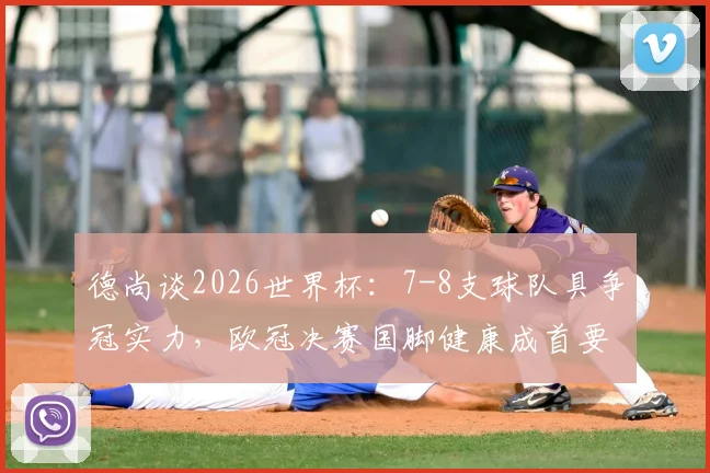 德尚谈2026世界杯：7-8支球队具争冠实力，欧冠决赛国脚健康成首要关切