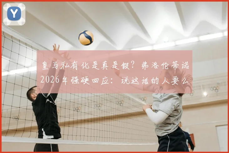 皇马私有化是真是假？弗洛伦蒂诺2026年强硬回应：说这话的人要么无知要么是骗子，详解皇马会员制优势