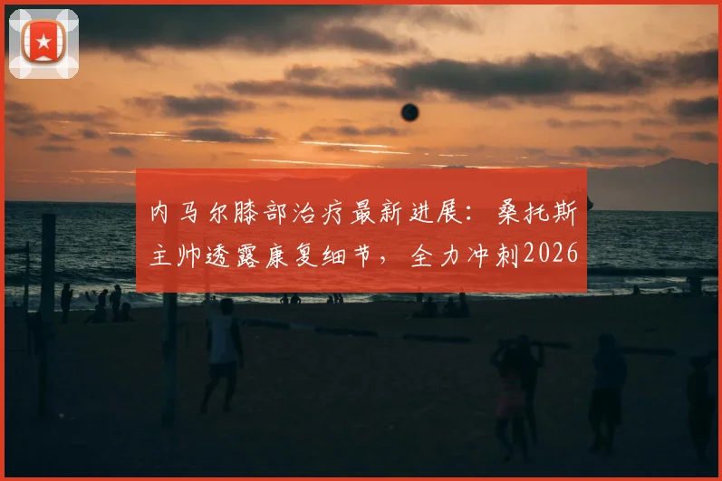 内马尔膝部治疗最新进展：桑托斯主帅透露康复细节，全力冲刺2026世界杯