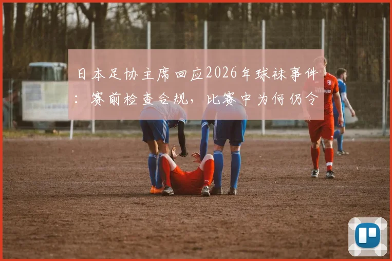 日本足协主席回应2026年球袜事件：赛前检查合规，比赛中为何仍令中村敬斗更换？